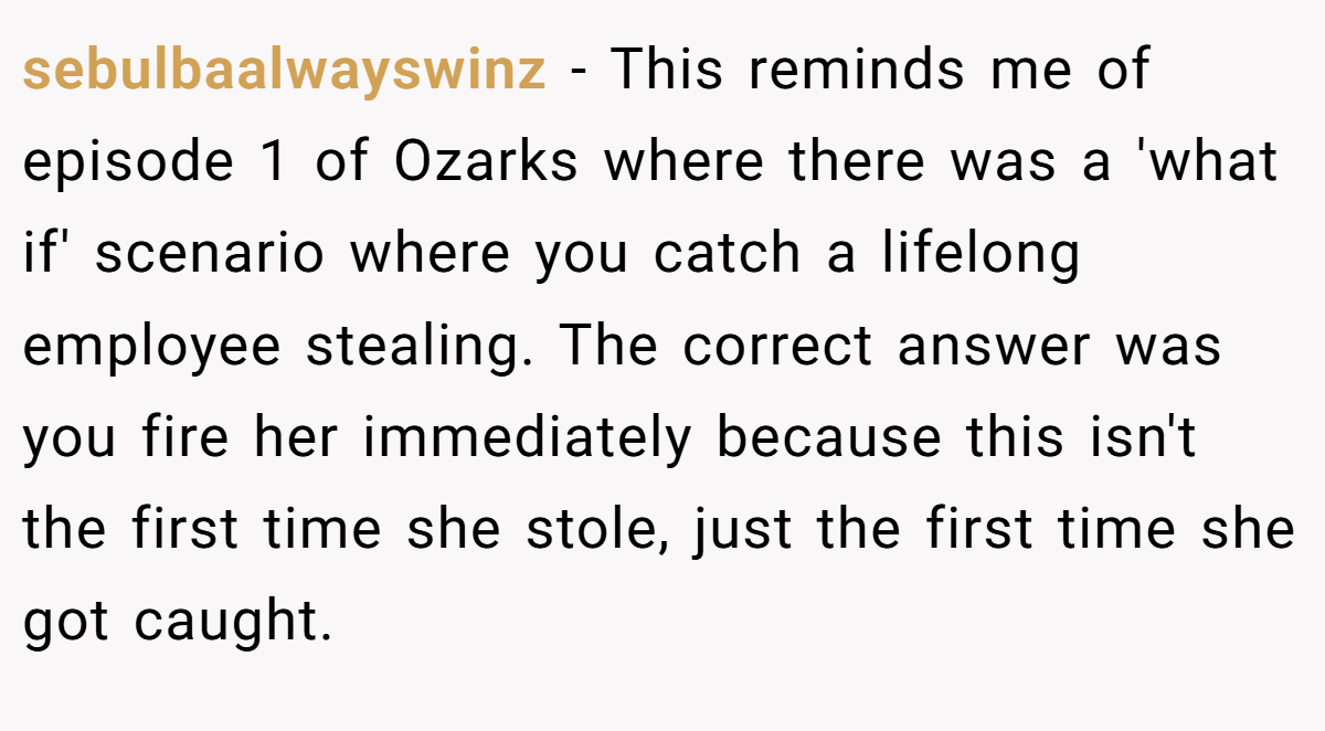 sebulbaalwayswinz − This reminds me of episode 1 of Ozarks where there was a 'what if' scenario where you catch a lifelong employee stealing. The correct answer was you fire her immediately because this isn't the first time she stole, just the first time she got caught.