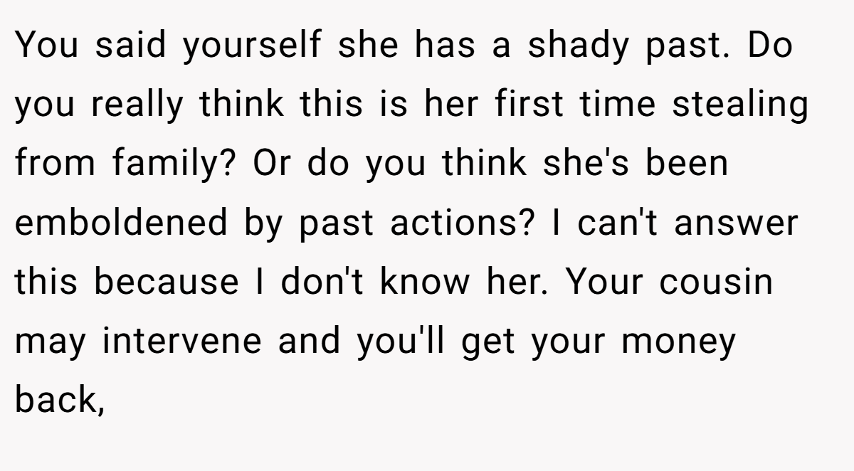 You said yourself she has a shady past. Do you really think this is her first time stealing from family? Or do you think she's been emboldened by past actions? I can't answer this because I don't know her. Your cousin may intervene and you'll get your money back,