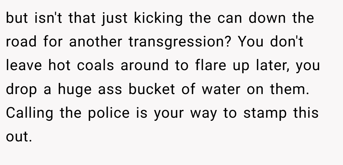 but isn't that just kicking the can down the road for another transgression? You don't leave hot coals around to flare up later, you drop a huge ass bucket of water on them. Calling the police is your way to stamp this out.