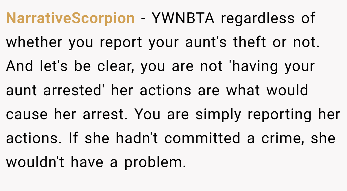 NarrativeScorpion − YWNBTA regardless of whether you report your aunt's theft or not. And let's be clear, you are not 'having your aunt arrested' her actions are what would cause her arrest. You are simply reporting her actions. If she hadn't committed a crime, she wouldn't have a problem.