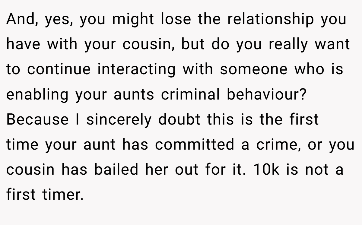 And, yes, you might lose the relationship you have with your cousin, but do you really want to continue interacting with someone who is enabling your aunts criminal behaviour? Because I sincerely doubt this is the first time your aunt has committed a crime, or you cousin has bailed her out for it. 10k is not a first timer.