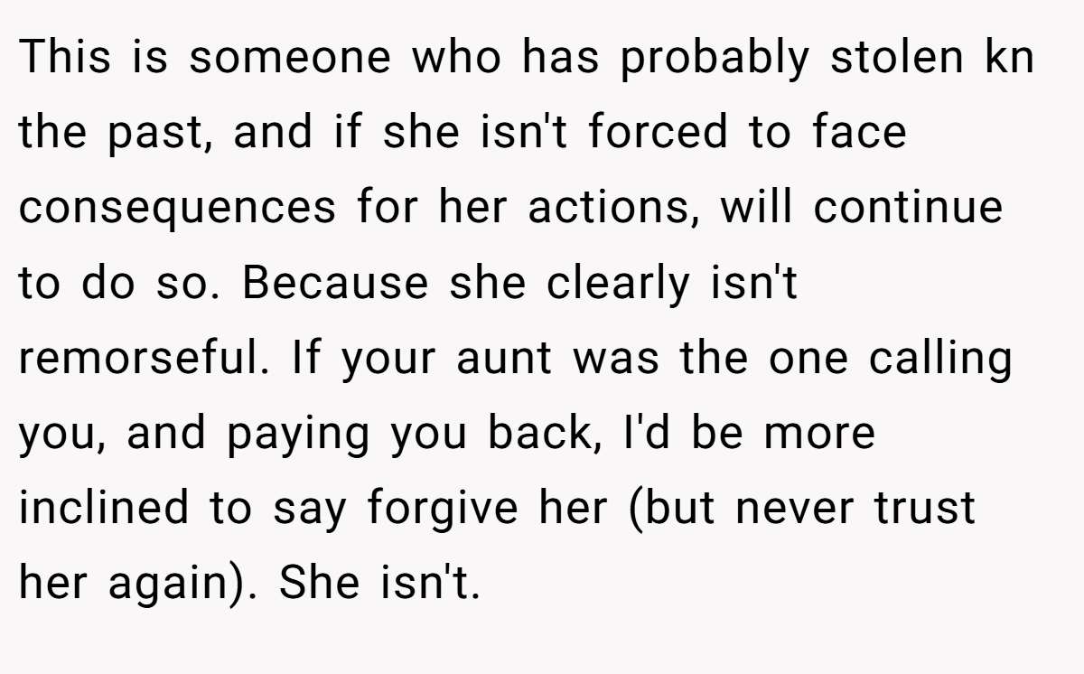 This is someone who has probably stolen kn the past, and if she isn't forced to face consequences for her actions, will continue to do so. Because she clearly isn't remorseful. If your aunt was the one calling you, and paying you back, I'd be more inclined to say forgive her (but never trust her again). She isn't.