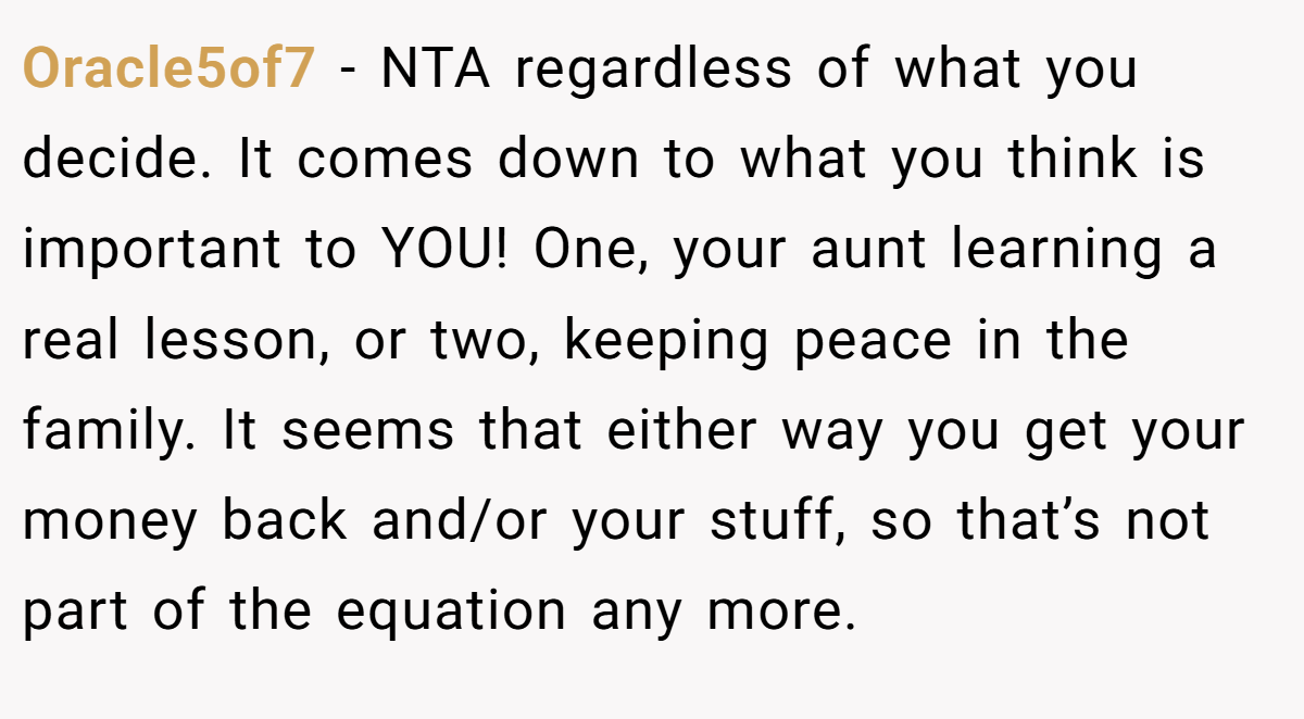Oracle5of7 − NTA regardless of what you decide. It comes down to what you think is important to YOU! One, your aunt learning a real lesson, or two, keeping peace in the family. It seems that either way you get your money back and/or your stuff, so that’s not part of the equation any more.