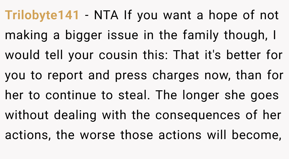 Trilobyte141 − NTA If you want a hope of not making a bigger issue in the family though, I would tell your cousin this: That it's better for you to report and press charges now, than for her to continue to steal. The longer she goes without dealing with the consequences of her actions, the worse those actions will become,