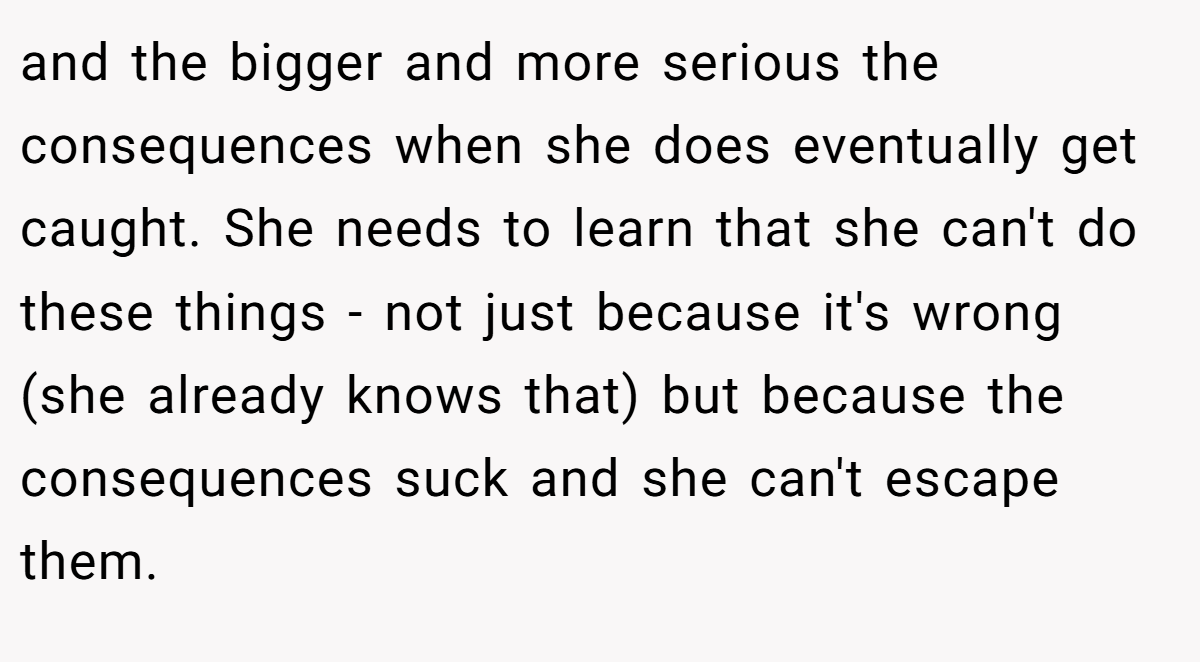 and the bigger and more serious the consequences when she does eventually get caught. She needs to learn that she can't do these things - not just because it's wrong (she already knows that) but because the consequences suck and she can't escape them.