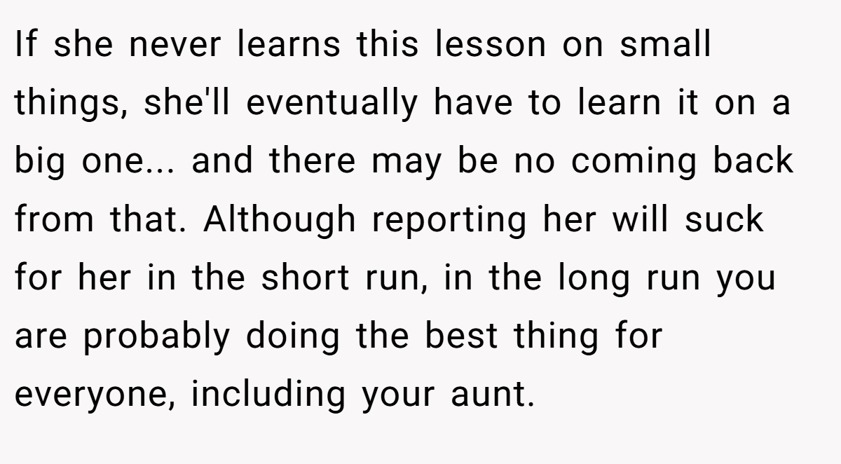 If she never learns this lesson on small things, she'll eventually have to learn it on a big one... and there may be no coming back from that. Although reporting her will suck for her in the short run, in the long run you are probably doing the best thing for everyone, including your aunt.