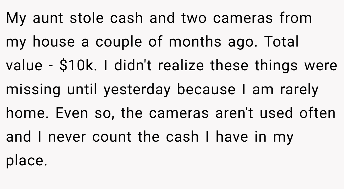 My aunt stole cash and two cameras from my house a couple of months ago. Total value - $10k. I didn't realize these things were missing until yesterday because I am rarely home. Even so, the cameras aren't used often and I never count the cash I have in my place.