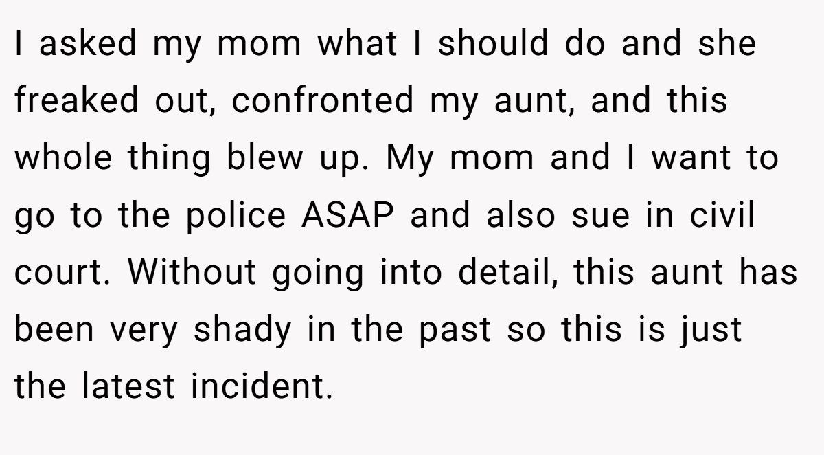 I asked my mom what I should do and she freaked out, confronted my aunt, and this whole thing blew up. My mom and I want to go to the police ASAP and also sue in civil court. Without going into detail, this aunt has been very shady in the past so this is just the latest incident.