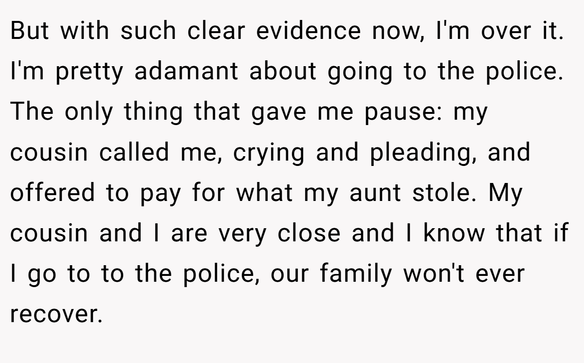 But with such clear evidence now, I'm over it. I'm pretty adamant about going to the police. The only thing that gave me pause: my cousin called me, crying and pleading, and offered to pay for what my aunt stole. My cousin and I are very close and I know that if I go to to the police, our family won't ever recover.