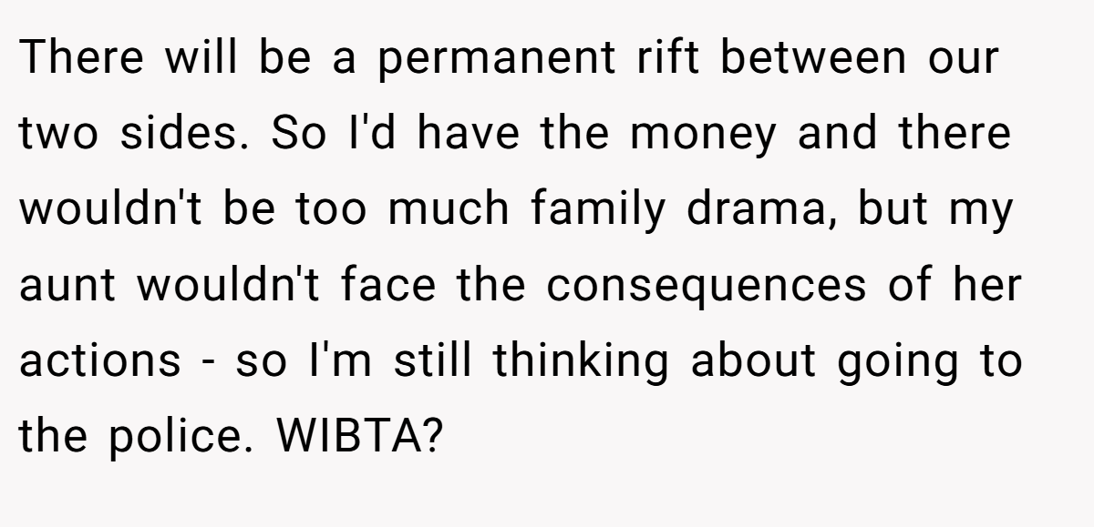 There will be a permanent rift between our two sides. So I'd have the money and there wouldn't be too much family drama, but my aunt wouldn't face the consequences of her actions - so I'm still thinking about going to the police. WIBTA?