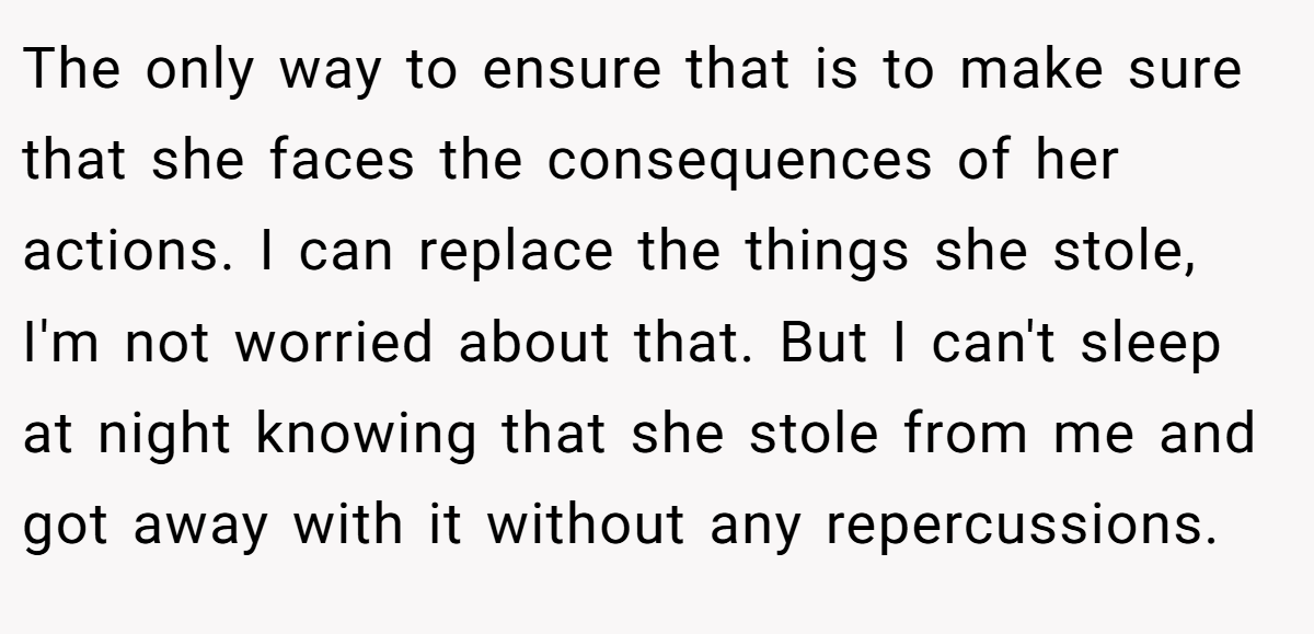 The only way to ensure that is to make sure that she faces the consequences of her actions. I can replace the things she stole, I'm not worried about that. But I can't sleep at night knowing that she stole from me and got away with it without any repercussions.