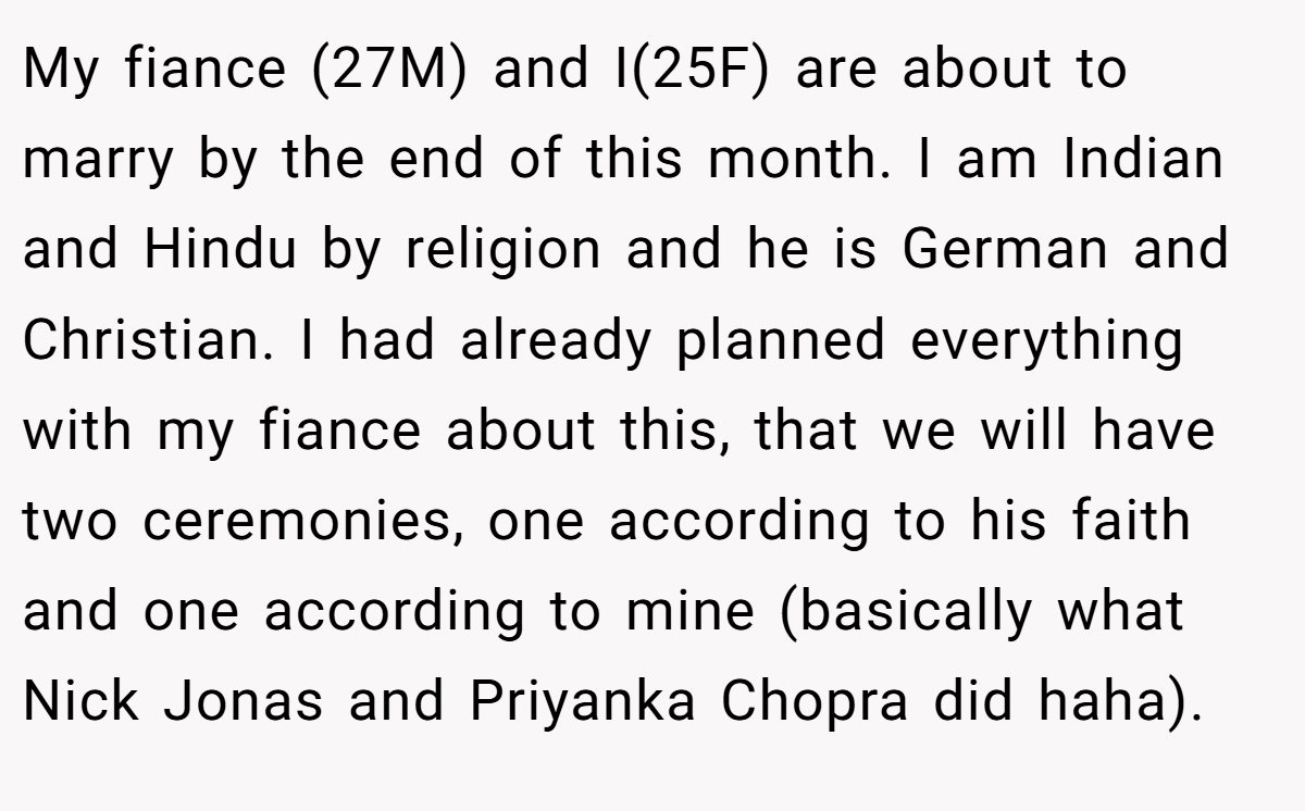 My fiance (27M) and I(25F) are about to marry by the end of this month. I am Indian and Hindu by religion and he is German and Christian. I had already planned everything with my fiance about this, that we will have two ceremonies, one according to his faith and one according to mine (basically what Nick Jonas and Priyanka Chopra did haha).