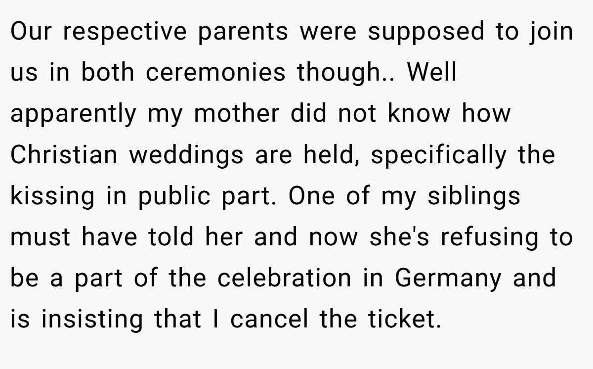 Our respective parents were supposed to join us in both ceremonies though.. Well apparently my mother did not know how Christian weddings are held, specifically the kissing in public part. One of my siblings must have told her and now she's refusing to be a part of the celebration in Germany and is insisting that I cancel the ticket.