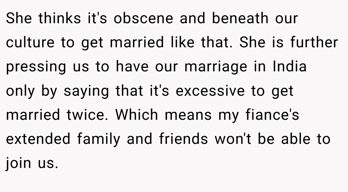 She thinks it's obscene and beneath our culture to get married like that. She is further pressing us to have our marriage in India only by saying that it's excessive to get married twice. Which means my fiance's extended family and friends won't be able to join us.