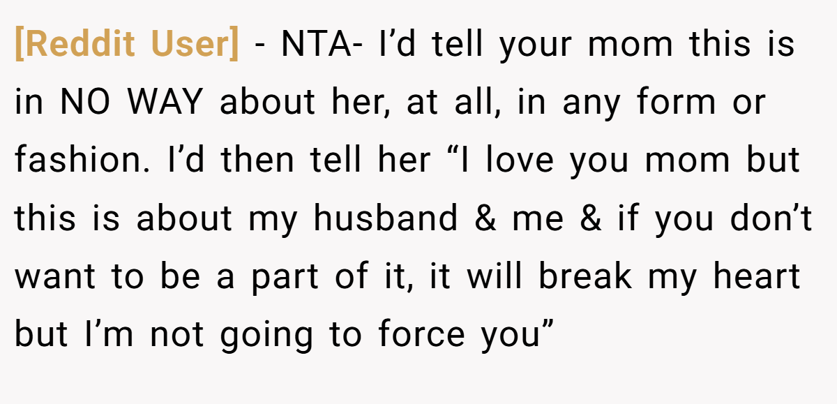 [Reddit User] − NTA- I’d tell your mom this is in NO WAY about her, at all, in any form or fashion. I’d then tell her “I love you mom but this is about my husband & me & if you don’t want to be a part of it, it will break my heart but I’m not going to force you”
