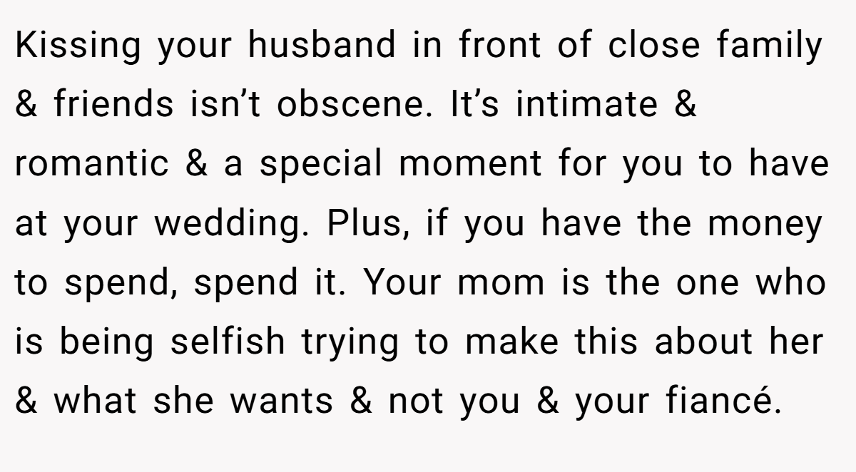 Kissing your husband in front of close family & friends isn’t obscene. It’s intimate & romantic & a special moment for you to have at your wedding. Plus, if you have the money to spend, spend it. Your mom is the one who is being selfish trying to make this about her & what she wants & not you & your fiancé.
