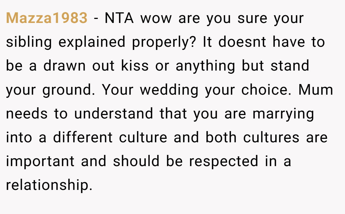 Mazza1983 − NTA wow are you sure your sibling explained properly? It doesnt have to be a drawn out kiss or anything but stand your ground. Your wedding your choice. Mum needs to understand that you are marrying into a different culture and both cultures are important and should be respected in a relationship.