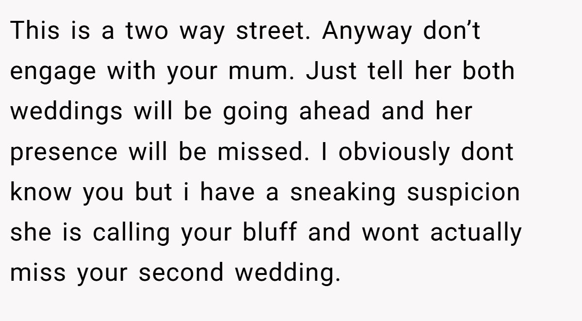 This is a two way street. Anyway don’t engage with your mum. Just tell her both weddings will be going ahead and her presence will be missed. I obviously dont know you but i have a sneaking suspicion she is calling your bluff and wont actually miss your second wedding.
