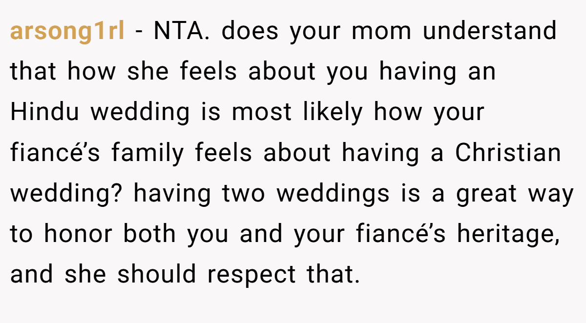 arsong1rl − NTA. does your mom understand that how she feels about you having an Hindu wedding is most likely how your fiancé’s family feels about having a Christian wedding? having two weddings is a great way to honor both you and your fiancé’s heritage, and she should respect that.