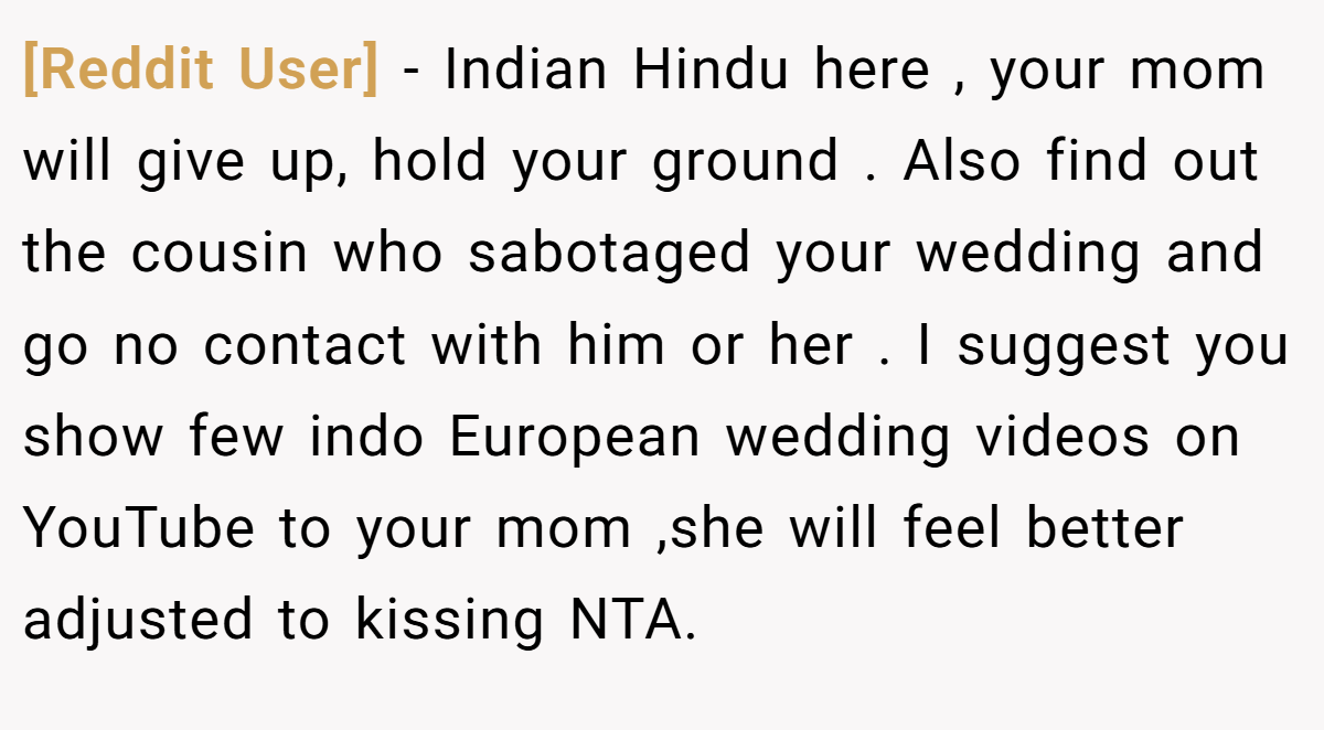 [Reddit User] − Indian Hindu here , your mom will give up, hold your ground . Also find out the cousin who sabotaged your wedding and go no contact with him or her . I suggest you show few indo European wedding videos on YouTube to your mom ,she will feel better adjusted to kissing NTA.