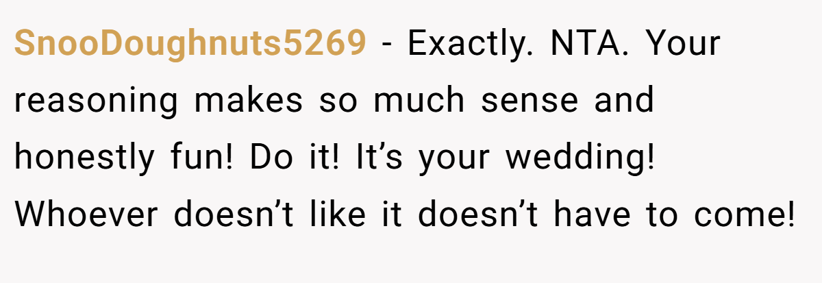 SnooDoughnuts5269 − Exactly. NTA. Your reasoning makes so much sense and honestly fun! Do it! It’s your wedding! Whoever doesn’t like it doesn’t have to come!