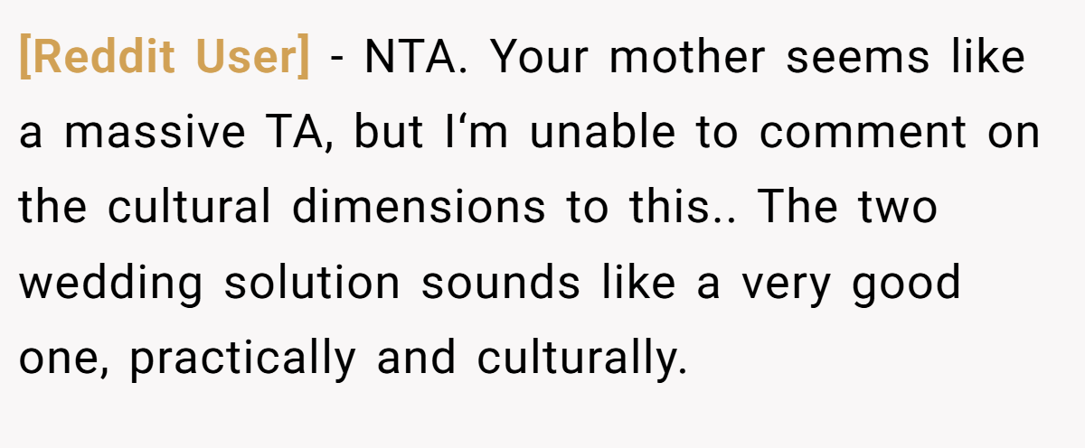 [Reddit User] − NTA. Your mother seems like a massive TA, but I‘m unable to comment on the cultural dimensions to this.. The two wedding solution sounds like a very good one, practically and culturally.