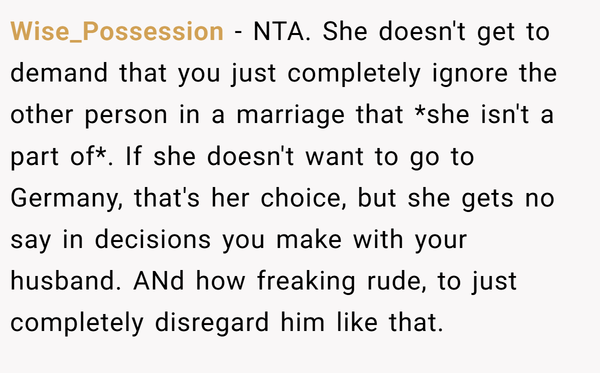 Wise_Possession − NTA. She doesn't get to demand that you just completely ignore the other person in a marriage that *she isn't a part of*. If she doesn't want to go to Germany, that's her choice, but she gets no say in decisions you make with your husband. ANd how freaking rude, to just completely disregard him like that.