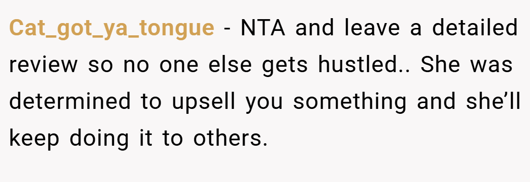 Cat_got_ya_tongue − NTA and leave a detailed review so no one else gets hustled.. She was determined to upsell you something and she’ll keep doing it to others.