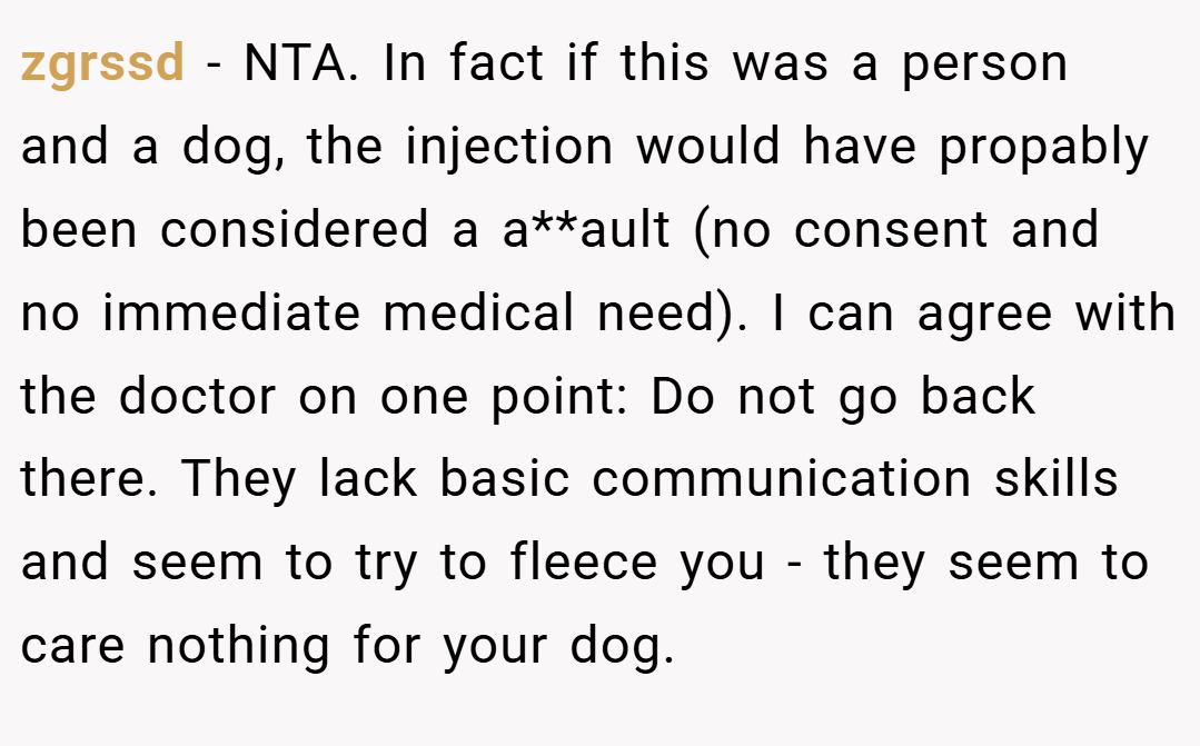 zgrssd − NTA. In fact if this was a person and a dog, the injection would have propably been considered a a**ault (no consent and no immediate medical need). I can agree with the doctor on one point: Do not go back there. They lack basic communication skills and seem to try to fleece you - they seem to care nothing for your dog.