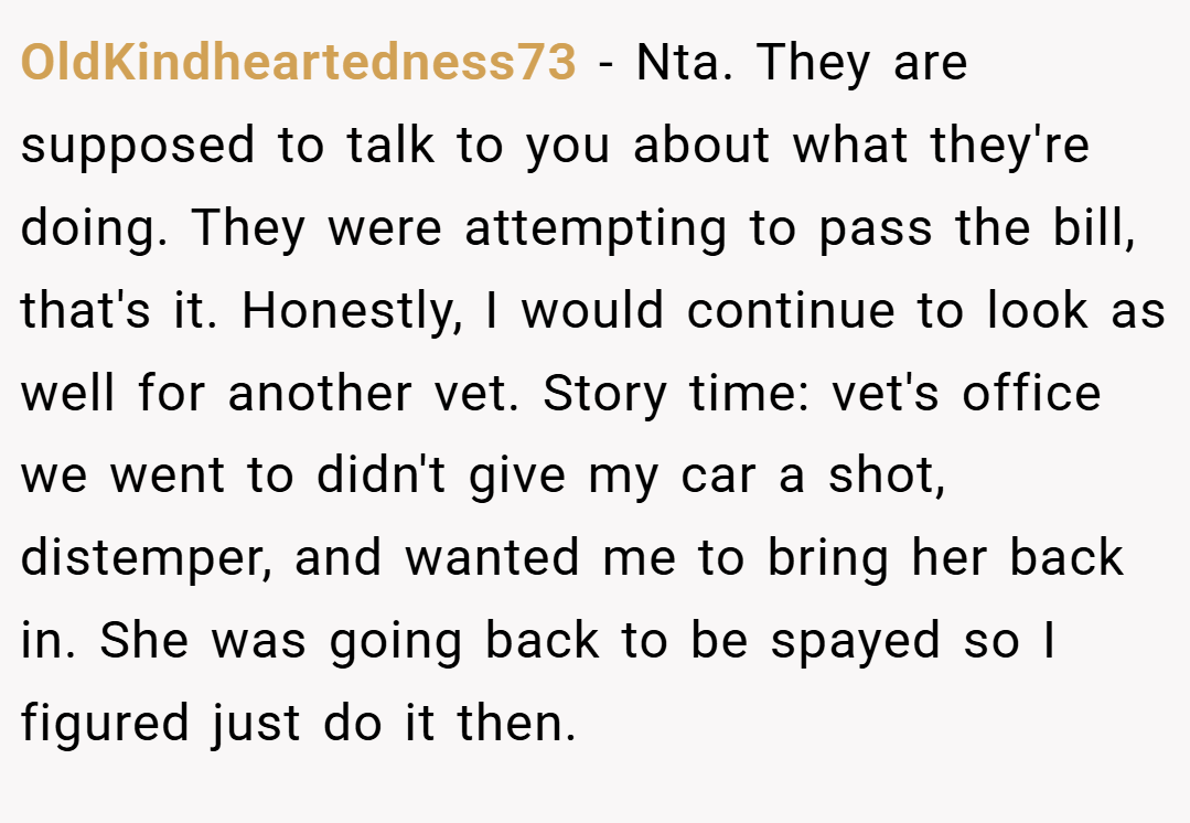 OldKindheartedness73 − Nta. They are supposed to talk to you about what they're doing. They were attempting to pass the bill, that's it. Honestly, I would continue to look as well for another vet. Story time: vet's office we went to didn't give my car a shot, distemper, and wanted me to bring her back in. She was going back to be spayed so I figured just do it then.