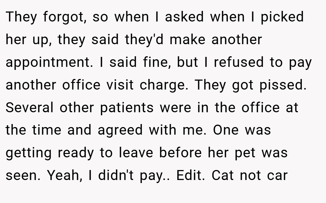 They forgot, so when I asked when I picked her up, they said they'd make another appointment. I said fine, but I refused to pay another office visit charge. They got pissed. Several other patients were in the office at the time and agreed with me. One was getting ready to leave before her pet was seen. Yeah, I didn't pay.. Edit. Cat not car