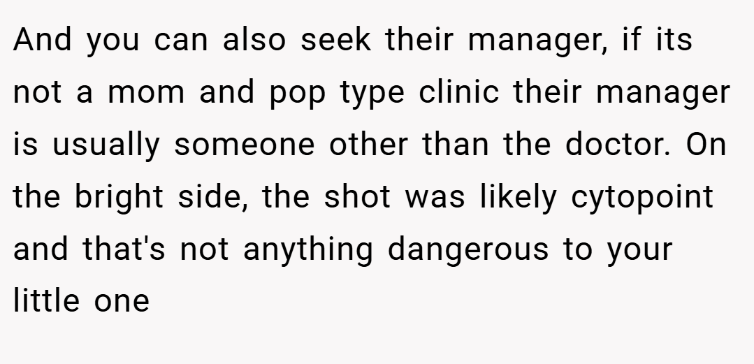 And you can also seek their manager, if its not a mom and pop type clinic their manager is usually someone other than the doctor. On the bright side, the shot was likely cytopoint and that's not anything dangerous to your little one