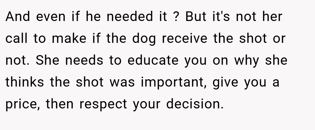 And even if he needed it ? But it's not her call to make if the dog receive the shot or not. She needs to educate you on why she thinks the shot was important, give you a price, then respect your decision.