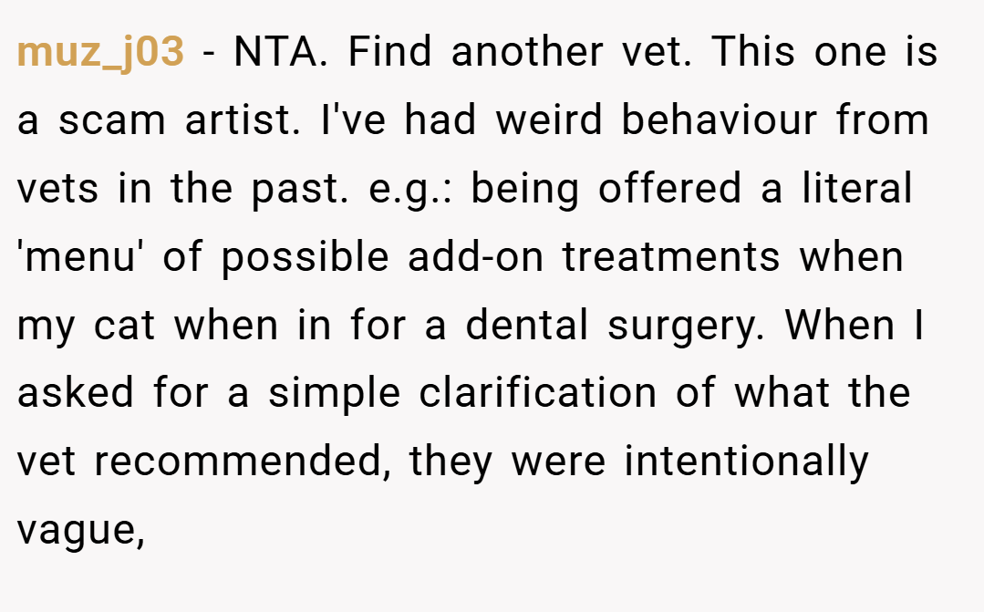 muz_j03 − NTA. Find another vet. This one is a scam artist. I've had weird behaviour from vets in the past. e.g.: being offered a literal 'menu' of possible add-on treatments when my cat when in for a dental surgery. When I asked for a simple clarification of what the vet recommended, they were intentionally vague,