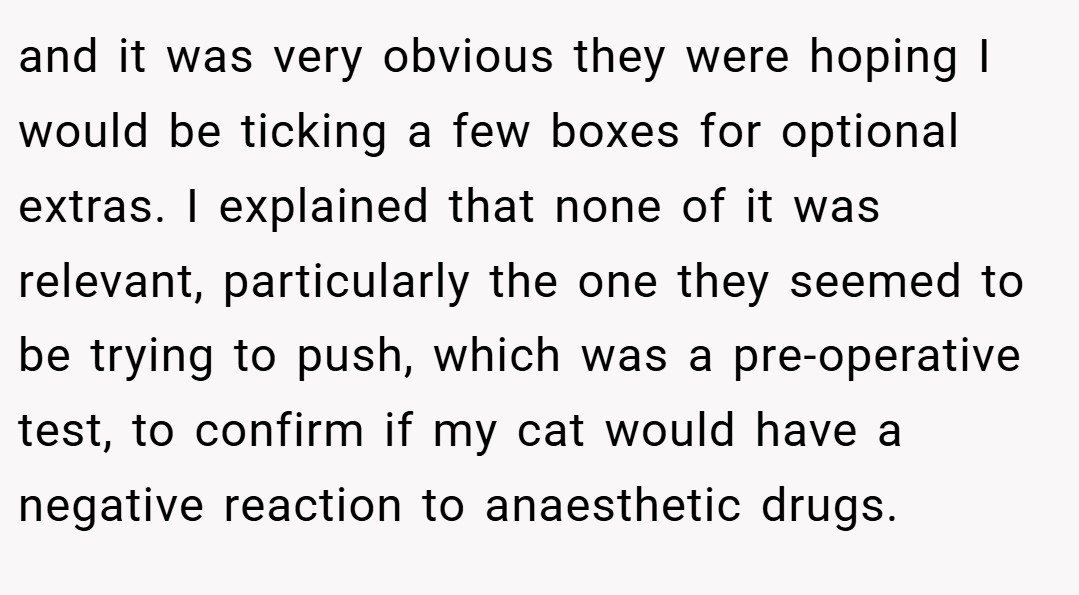 and it was very obvious they were hoping I would be ticking a few boxes for optional extras. I explained that none of it was relevant, particularly the one they seemed to be trying to push, which was a pre-operative test, to confirm if my cat would have a negative reaction to anaesthetic drugs.