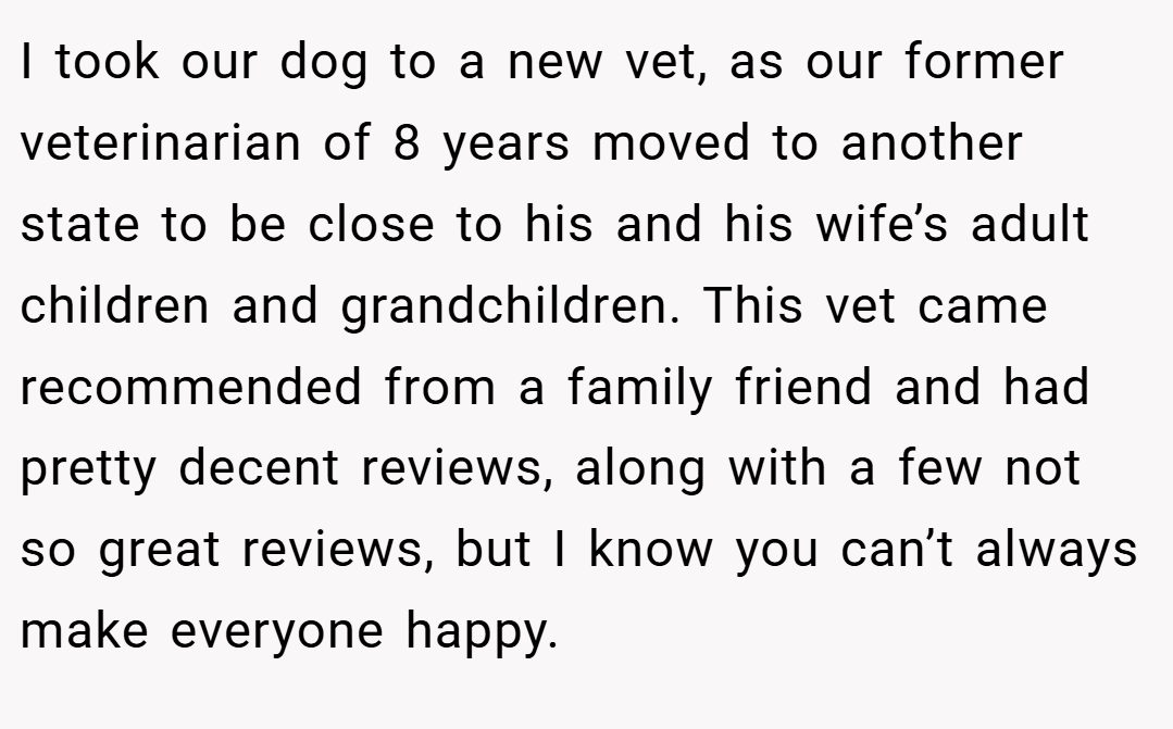 I took our dog to a new vet, as our former veterinarian of 8 years moved to another state to be close to his and his wife’s adult children and grandchildren. This vet came recommended from a family friend and had pretty decent reviews, along with a few not so great reviews, but I know you can’t always make everyone happy.
