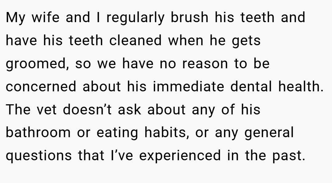 My wife and I regularly brush his teeth and have his teeth cleaned when he gets groomed, so we have no reason to be concerned about his immediate dental health. The vet doesn’t ask about any of his bathroom or eating habits, or any general questions that I’ve experienced in the past.