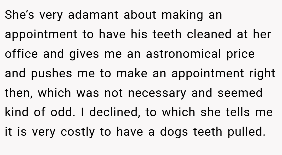 She’s very adamant about making an appointment to have his teeth cleaned at her office and gives me an astronomical price and pushes me to make an appointment right then, which was not necessary and seemed kind of odd. I declined, to which she tells me it is very costly to have a dogs teeth pulled.