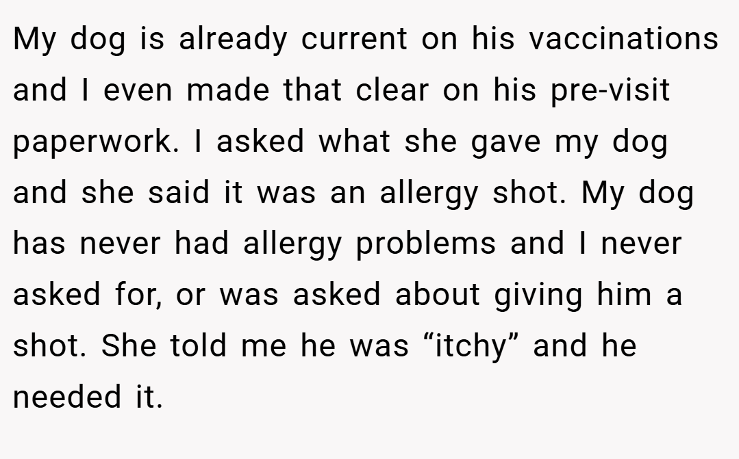 My dog is already current on his vaccinations and I even made that clear on his pre-visit paperwork. I asked what she gave my dog and she said it was an allergy shot. My dog has never had allergy problems and I never asked for, or was asked about giving him a shot. She told me he was “itchy” and he needed it.