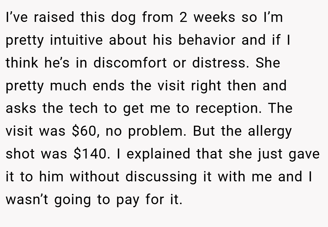 I’ve raised this dog from 2 weeks so I’m pretty intuitive about his behavior and if I think he’s in discomfort or distress. She pretty much ends the visit right then and asks the tech to get me to reception. The visit was $60, no problem. But the allergy shot was $140. I explained that she just gave it to him without discussing it with me and I wasn’t going to pay for it.