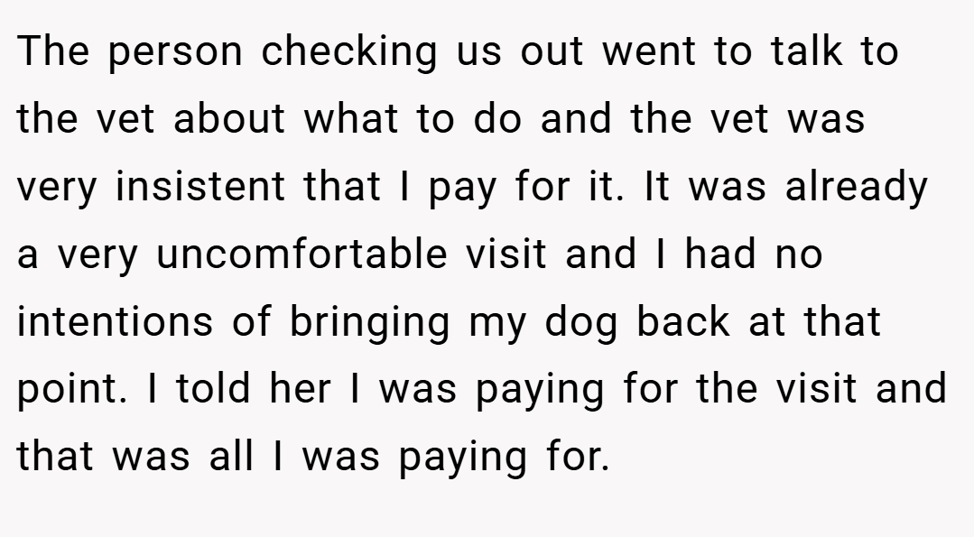 The person checking us out went to talk to the vet about what to do and the vet was very insistent that I pay for it. It was already a very uncomfortable visit and I had no intentions of bringing my dog back at that point. I told her I was paying for the visit and that was all I was paying for.