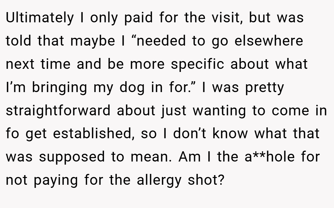 Ultimately I only paid for the visit, but was told that maybe I “needed to go elsewhere next time and be more specific about what I’m bringing my dog in for.” I was pretty straightforward about just wanting to come in fo get established, so I don’t know what that was supposed to mean. Am I the a**hole for not paying for the allergy shot?