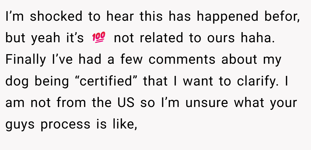 I’m shocked to hear this has happened befor, but yeah it’s 💯 not related to ours haha. Finally I’ve had a few comments about my dog being “certified” that I want to clarify. I am not from the US so I’m unsure what your guys process is like,