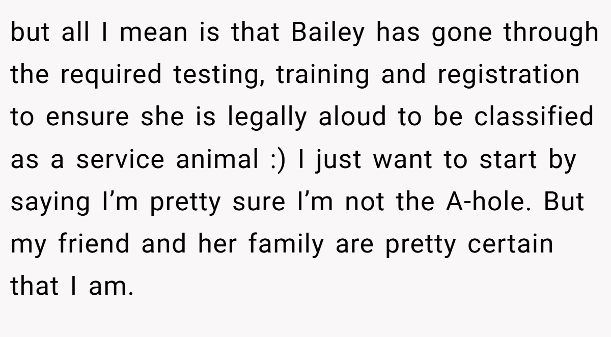 but all I mean is that Bailey has gone through the required testing, training and registration to ensure she is legally aloud to be classified as a service animal :) I just want to start by saying I’m pretty sure I’m not the A-hole. But my friend and her family are pretty certain that I am.
