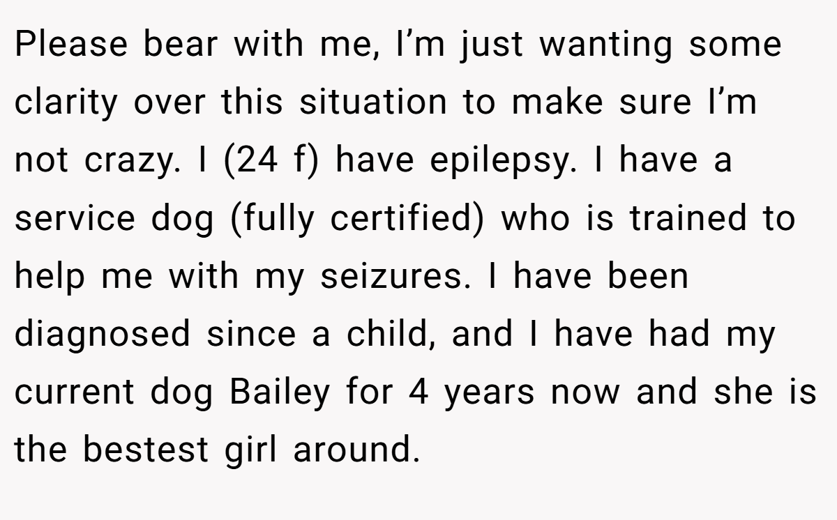 Please bear with me, I’m just wanting some clarity over this situation to make sure I’m not crazy. I (24 f) have epilepsy. I have a service dog (fully certified) who is trained to help me with my seizures. I have been diagnosed since a child, and I have had my current dog Bailey for 4 years now and she is the bestest girl around.