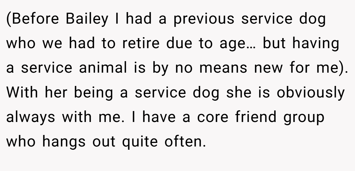 (Before Bailey I had a previous service dog who we had to retire due to age… but having a service animal is by no means new for me). With her being a service dog she is obviously always with me. I have a core friend group who hangs out quite often.