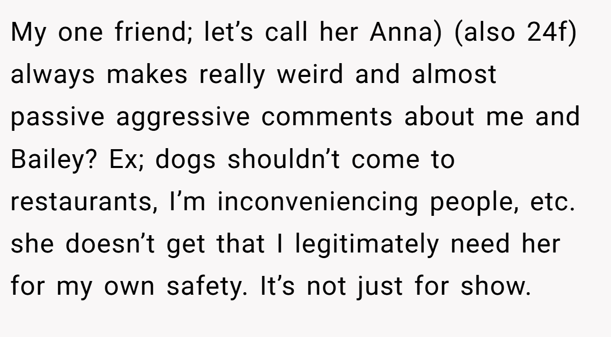 My one friend; let’s call her Anna) (also 24f) always makes really weird and almost passive aggressive comments about me and Bailey? Ex; dogs shouldn’t come to restaurants, I’m inconveniencing people, etc. she doesn’t get that I legitimately need her for my own safety. It’s not just for show.
