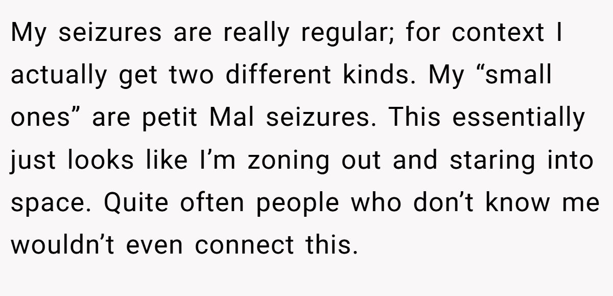 My seizures are really regular; for context I actually get two different kinds. My “small ones” are petit Mal seizures. This essentially just looks like I’m zoning out and staring into space. Quite often people who don’t know me wouldn’t even connect this.