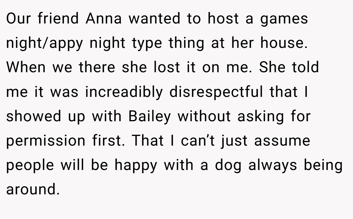 Our friend Anna wanted to host a games night/appy night type thing at her house. When we there she lost it on me. She told me it was increadibly disrespectful that I showed up with Bailey without asking for permission first. That I can’t just assume people will be happy with a dog always being around.