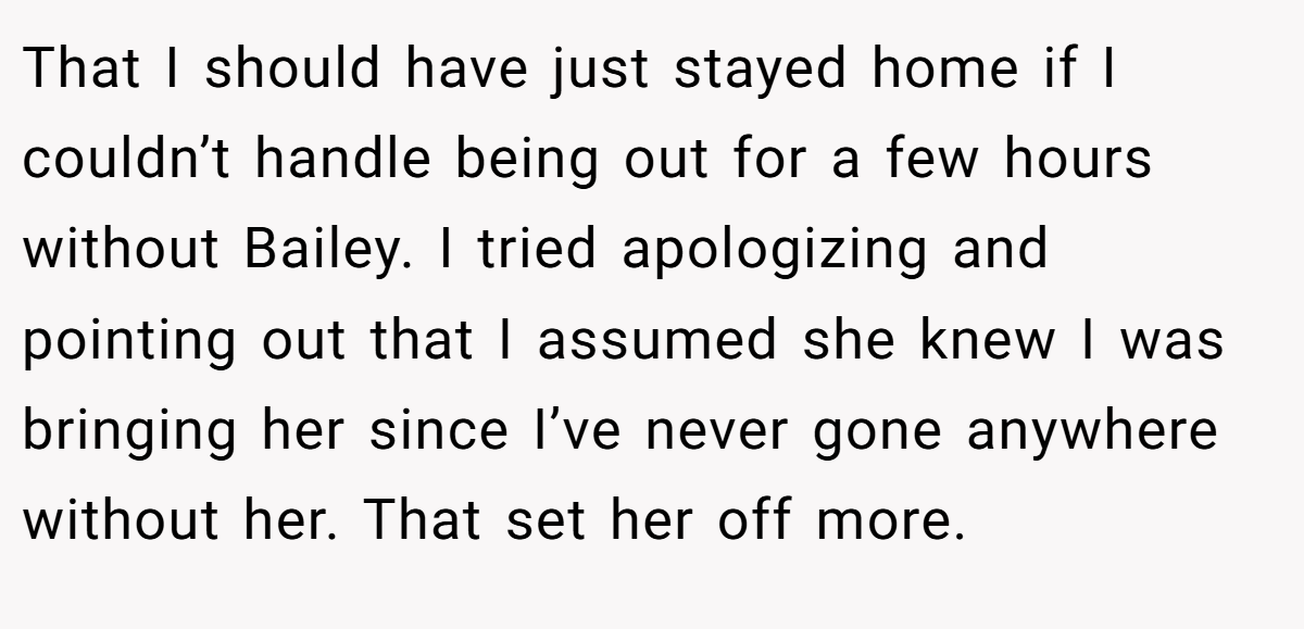 That I should have just stayed home if I couldn’t handle being out for a few hours without Bailey. I tried apologizing and pointing out that I assumed she knew I was bringing her since I’ve never gone anywhere without her. That set her off more.